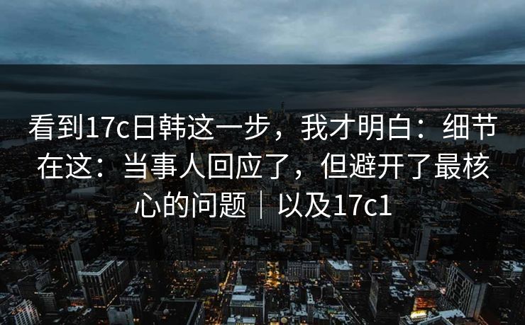 看到17c日韩这一步，我才明白：细节在这：当事人回应了，但避开了最核心的问题｜以及17c1