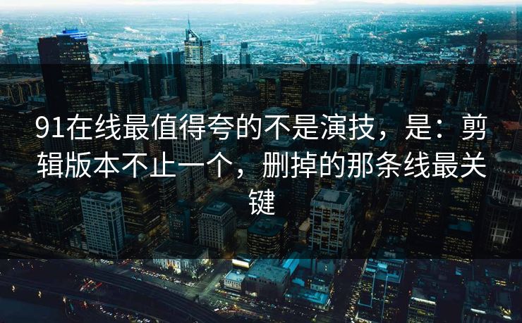 91在线最值得夸的不是演技，是：剪辑版本不止一个，删掉的那条线最关键