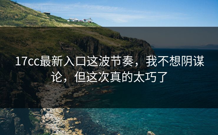 17cc最新入口这波节奏，我不想阴谋论，但这次真的太巧了
