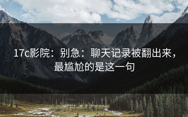 17c影院：别急：聊天记录被翻出来，最尴尬的是这一句