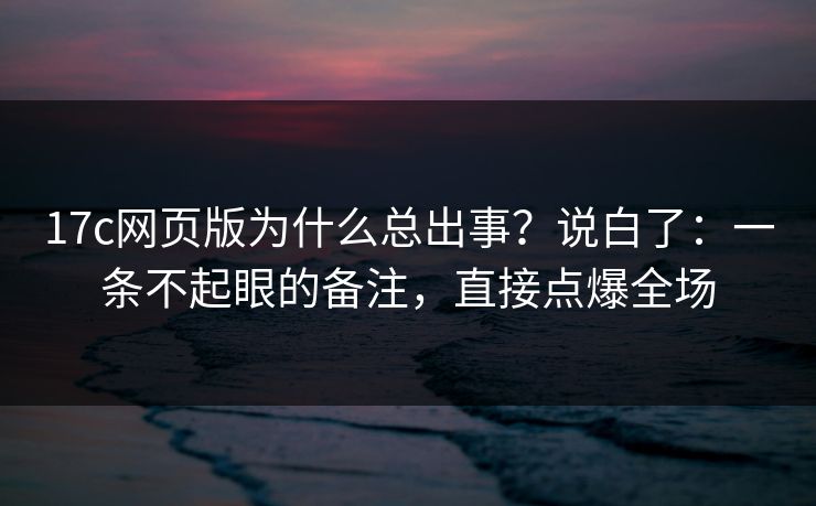17c网页版为什么总出事？说白了：一条不起眼的备注，直接点爆全场