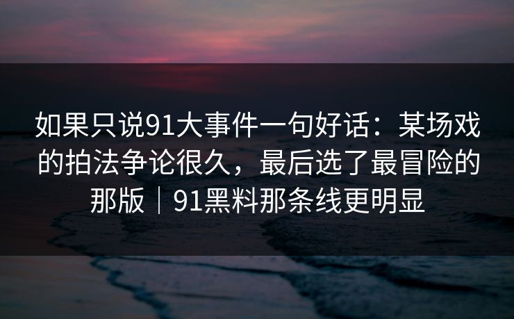 如果只说91大事件一句好话：某场戏的拍法争论很久，最后选了最冒险的那版｜91黑料那条线更明显