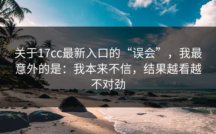 关于17cc最新入口的“误会”，我最意外的是：我本来不信，结果越看越不对劲