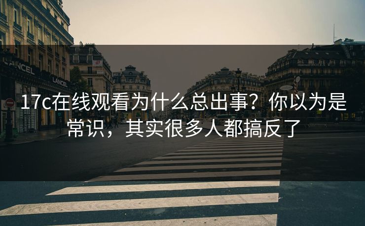 17c在线观看为什么总出事？你以为是常识，其实很多人都搞反了