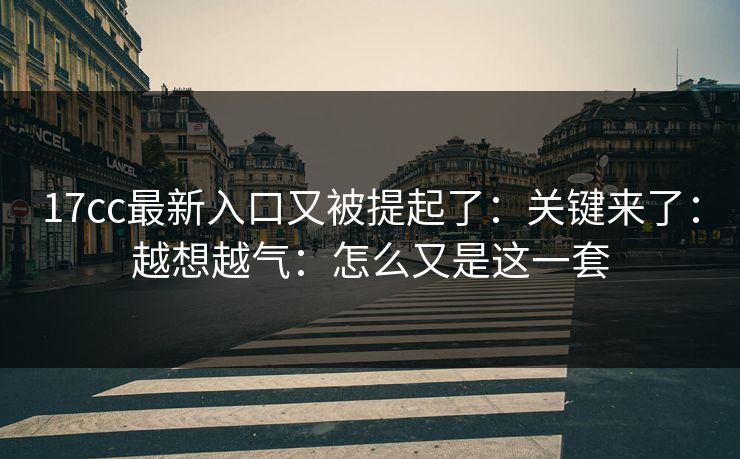 17cc最新入口又被提起了：关键来了：越想越气：怎么又是这一套