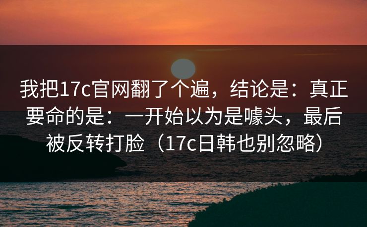 我把17c官网翻了个遍，结论是：真正要命的是：一开始以为是噱头，最后被反转打脸（17c日韩也别忽略）