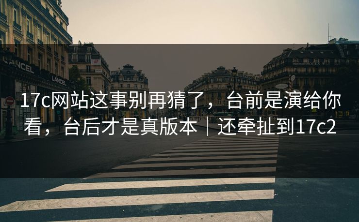 17c网站这事别再猜了，台前是演给你看，台后才是真版本｜还牵扯到17c2