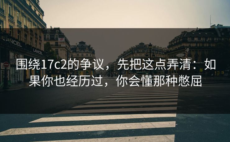 围绕17c2的争议，先把这点弄清：如果你也经历过，你会懂那种憋屈