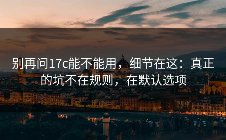 别再问17c能不能用，细节在这：真正的坑不在规则，在默认选项