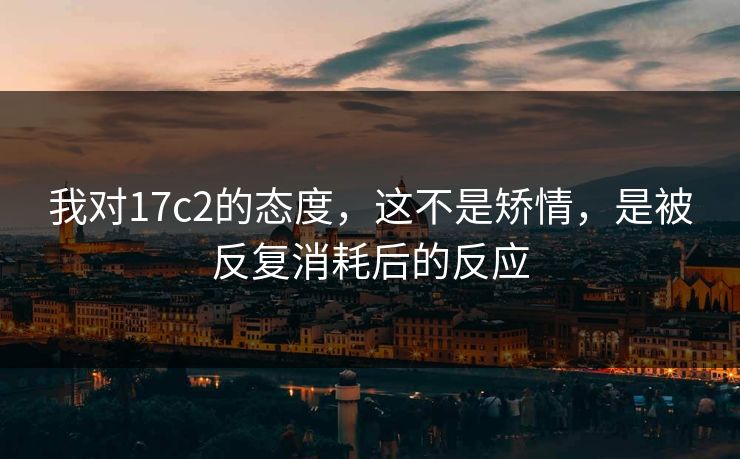 我对17c2的态度，这不是矫情，是被反复消耗后的反应
