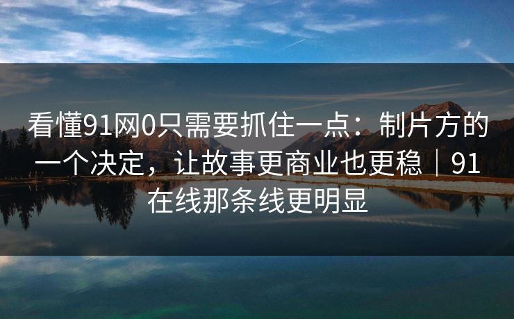 看懂91网0只需要抓住一点：制片方的一个决定，让故事更商业也更稳｜91在线那条线更明显