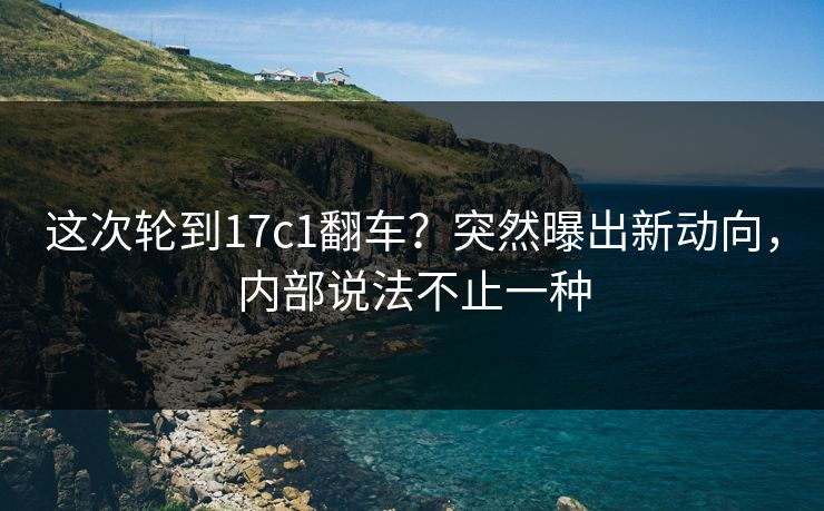 这次轮到17c1翻车？突然曝出新动向，内部说法不止一种