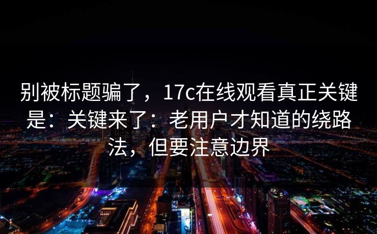 别被标题骗了，17c在线观看真正关键是：关键来了：老用户才知道的绕路法，但要注意边界