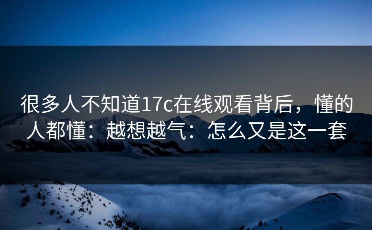 很多人不知道17c在线观看背后，懂的人都懂：越想越气：怎么又是这一套
