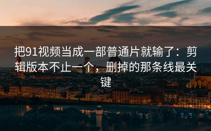 把91视频当成一部普通片就输了：剪辑版本不止一个，删掉的那条线最关键