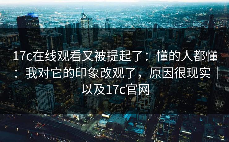 17c在线观看又被提起了：懂的人都懂：我对它的印象改观了，原因很现实｜以及17c官网