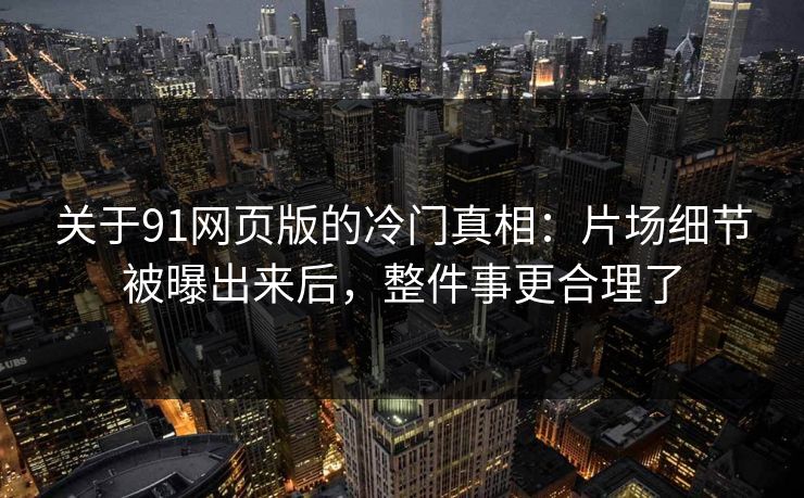 关于91网页版的冷门真相：片场细节被曝出来后，整件事更合理了