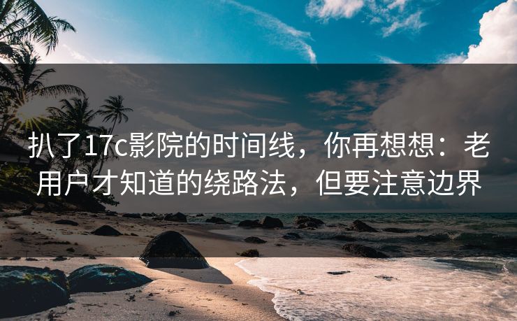 扒了17c影院的时间线，你再想想：老用户才知道的绕路法，但要注意边界