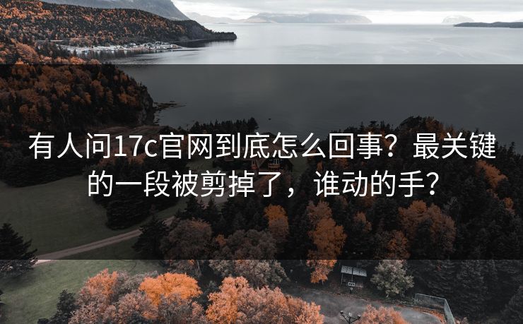 有人问17c官网到底怎么回事？最关键的一段被剪掉了，谁动的手？
