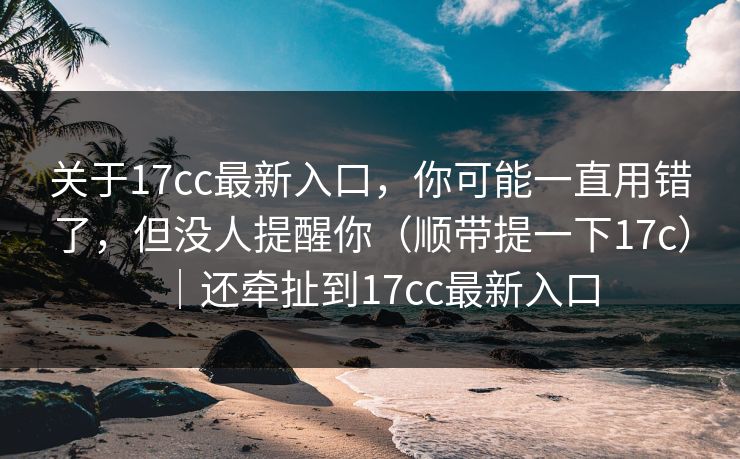 关于17cc最新入口，你可能一直用错了，但没人提醒你（顺带提一下17c）｜还牵扯到17cc最新入口