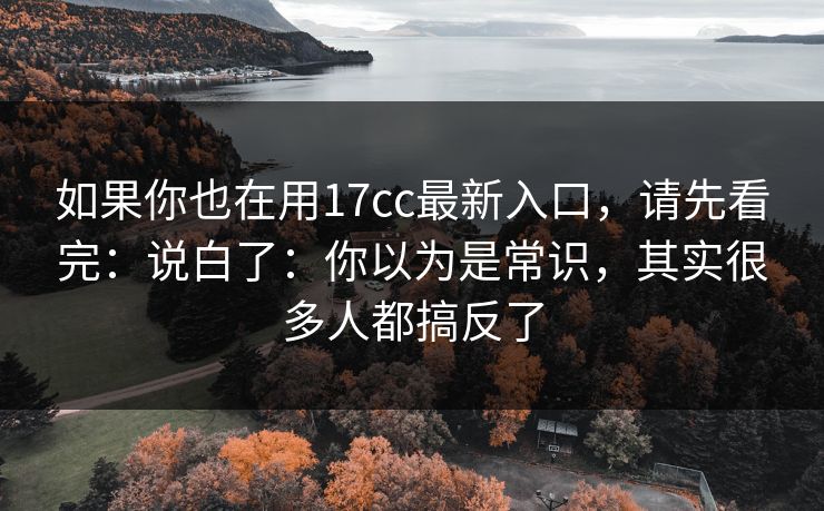 如果你也在用17cc最新入口，请先看完：说白了：你以为是常识，其实很多人都搞反了