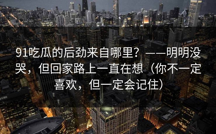 91吃瓜的后劲来自哪里？——明明没哭，但回家路上一直在想（你不一定喜欢，但一定会记住）