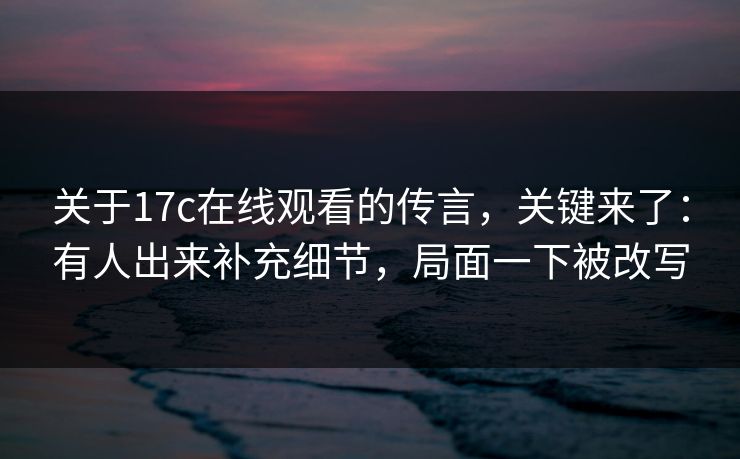 关于17c在线观看的传言，关键来了：有人出来补充细节，局面一下被改写