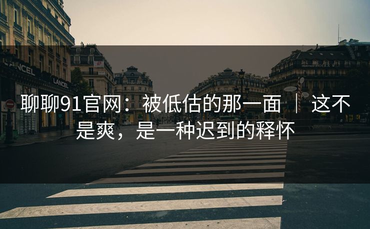 聊聊91官网：被低估的那一面 ｜ 这不是爽，是一种迟到的释怀
