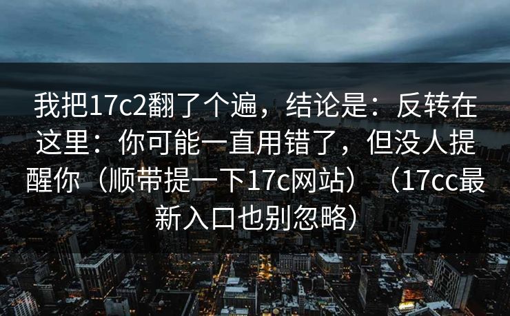 我把17c2翻了个遍，结论是：反转在这里：你可能一直用错了，但没人提醒你（顺带提一下17c网站）（17cc最新入口也别忽略）