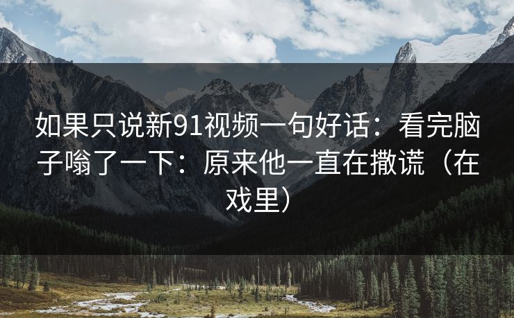 如果只说新91视频一句好话：看完脑子嗡了一下：原来他一直在撒谎（在戏里）
