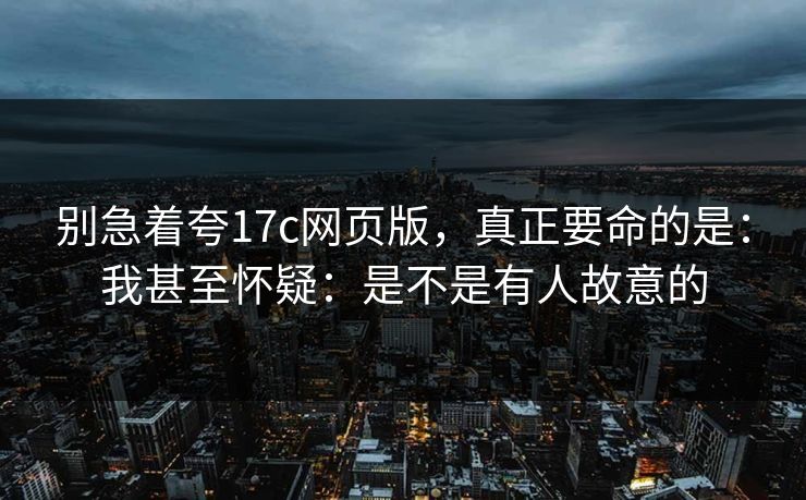别急着夸17c网页版，真正要命的是：我甚至怀疑：是不是有人故意的