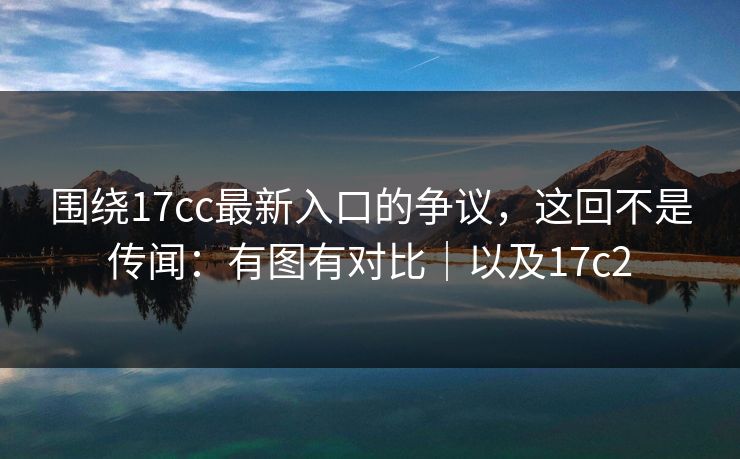 围绕17cc最新入口的争议，这回不是传闻：有图有对比｜以及17c2