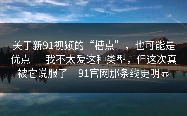 关于新91视频的“槽点”，也可能是优点 ｜ 我不太爱这种类型，但这次真被它说服了｜91官网那条线更明显
