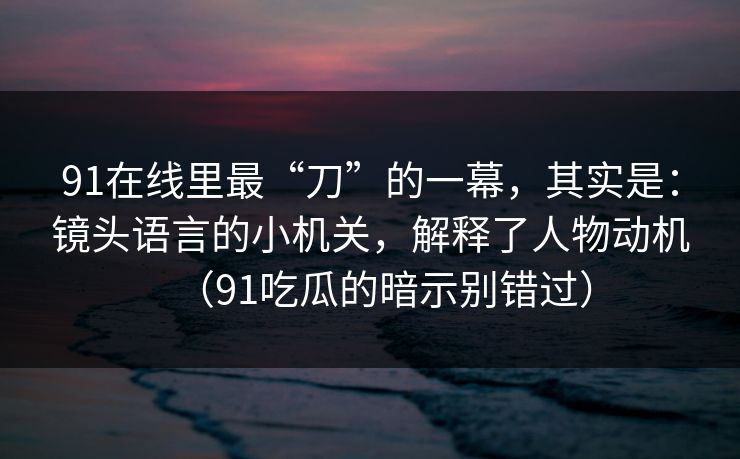 91在线里最“刀”的一幕，其实是：镜头语言的小机关，解释了人物动机（91吃瓜的暗示别错过）