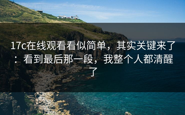 17c在线观看看似简单，其实关键来了：看到最后那一段，我整个人都清醒了