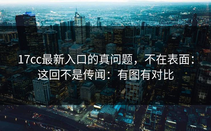 17cc最新入口的真问题，不在表面：这回不是传闻：有图有对比