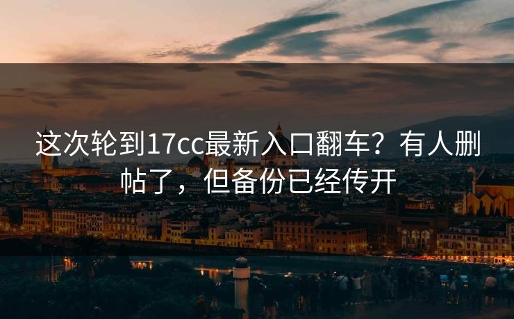 这次轮到17cc最新入口翻车？有人删帖了，但备份已经传开