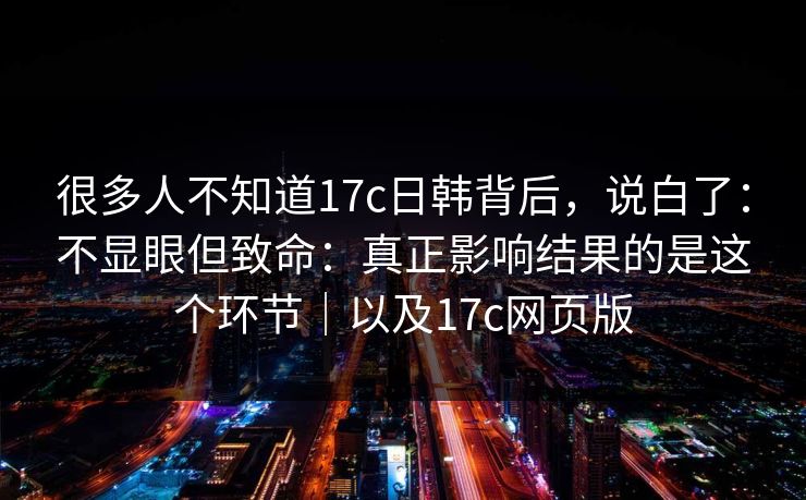 很多人不知道17c日韩背后,说白了:不显眼但致命:真正影响结果的是这个环节|以及17c网页版 很多人不知道17c日韩背后,说白了:不显眼但致命:真正影响结果的是这个环节|以及17c网页版