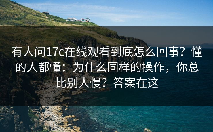 有人问17c在线观看到底怎么回事？懂的人都懂：为什么同样的操作，你总比别人慢？答案在这