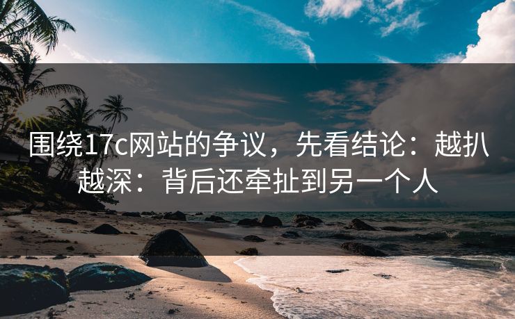 围绕17c网站的争议,先看结论:越扒越深:背后还牵扯到另一个人 围绕17c网站的争议,先看结论:越扒越深:背后还牵扯到另一个人