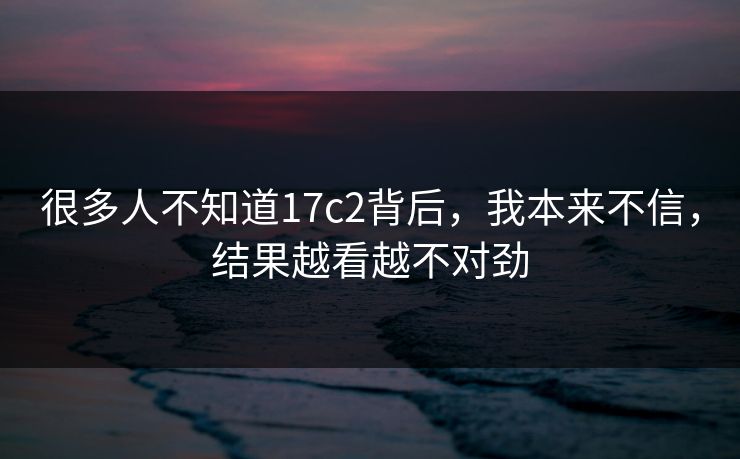 很多人不知道17c2背后,我本来不信,结果越看越不对劲 很多人不知道17c2背后,我本来不信,结果越看越不对劲