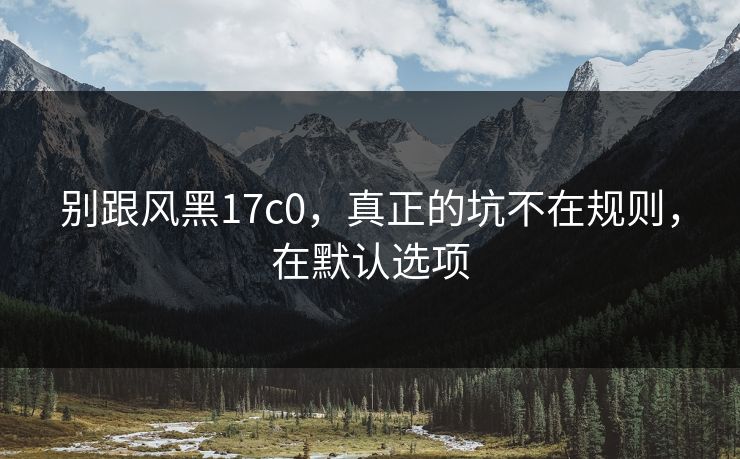 别跟风黑17c0,真正的坑不在规则,在默认选项 别跟风黑17c0,真正的坑不在规则,在默认选项