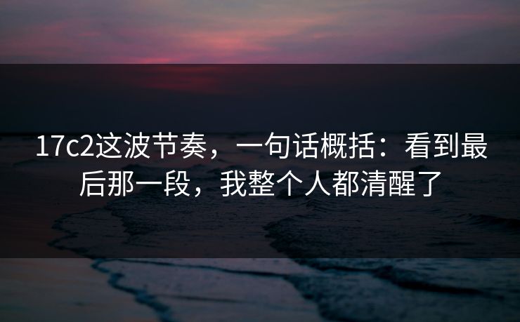 17c2这波节奏,一句话概括:看到最后那一段,我整个人都清醒了 17c2这波节奏,一句话概括:看到最后那一段,我整个人都清醒了