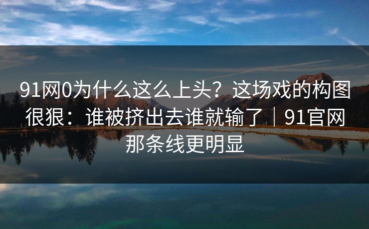 91网0为什么这么上头？这场戏的构图很狠：谁被挤出去谁就输了｜91官网那条线更明显