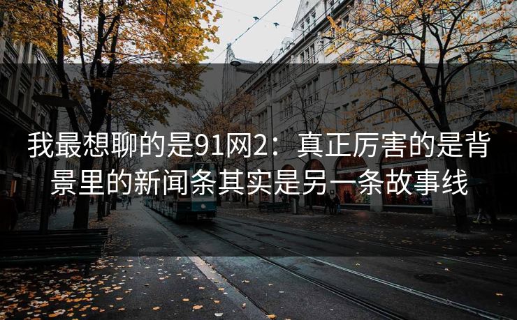 我最想聊的是91网2:真正厉害的是背景里的新闻条其实是另一条故事线 我最想聊的是91网2:真正厉害的是背景里的新闻条其实是另一条故事线