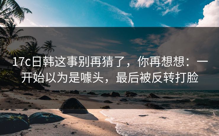17c日韩这事别再猜了，你再想想：一开始以为是噱头，最后被反转打脸