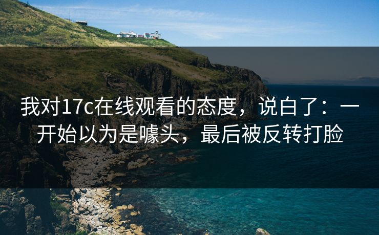 我对17c在线观看的态度，说白了：一开始以为是噱头，最后被反转打脸
