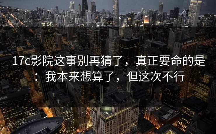 17c影院这事别再猜了，真正要命的是：我本来想算了，但这次不行