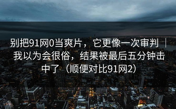 别把91网0当爽片，它更像一次审判 ｜ 我以为会很俗，结果被最后五分钟击中了（顺便对比91网2）