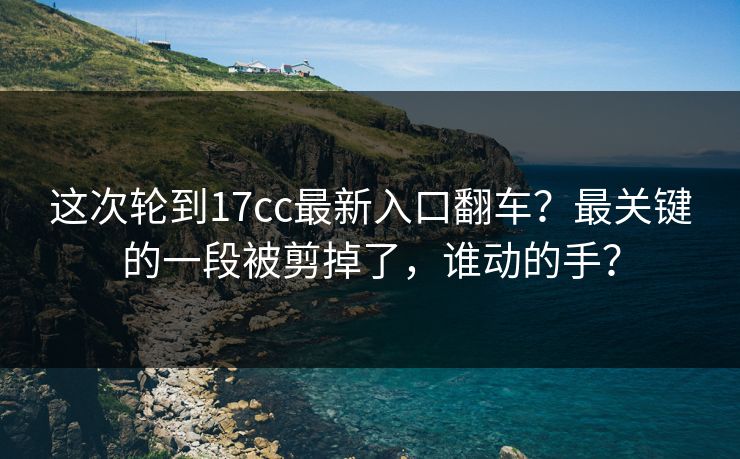 这次轮到17cc最新入口翻车？最关键的一段被剪掉了，谁动的手？